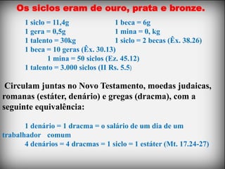 Os siclos eram de ouro, prata e bronze.
       1 siclo = 11,4g               1 beca = 6g
       1 gera = 0,5g                 1 mina = 0, kg
       1 talento = 30kg              1 siclo = 2 becas (Êx. 38.26)
       1 beca = 10 geras (Êx. 30.13)
               1 mina = 50 siclos (Ez. 45.12)
       1 talento = 3.000 siclos (II Rs. 5.5)

 Circulam juntas no Novo Testamento, moedas judaicas,
romanas (estáter, denário) e gregas (dracma), com a
seguinte equivalência:

       1 denário = 1 dracma = o salário de um dia de um
trabalhador comum
       4 denários = 4 dracmas = 1 siclo = 1 estáter (Mt. 17.24-27)
 
