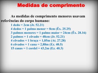 Medidas de comprimento

      As medidas de comprimento menores usavam
referências do corpo humano:
     1 dedo = 2cm (Jr. 52.21)
     4 dedos = 1 palmo menor = 8cm (Êx. 25.25)
     3 palmos menores = 1 palmo maior = 24cm (Êx. 28.16)
     2 palmos = 1 côvado = 48cm (Jr. 52.21)
     4 côvados = 1 braça = 1,85m (At. 27.28)
     6 côvados = 1 cana = 2,88m (Ez. 40.5)
     15 canas = 1 cordel = 43,2m (Ez. 40.3)
 