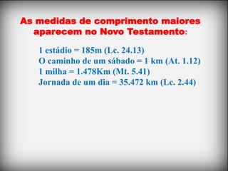 As medidas de comprimento maiores
  aparecem no Novo Testamento:

   1 estádio = 185m (Lc. 24.13)
   O caminho de um sábado = 1 km (At. 1.12)
   1 milha = 1.478Km (Mt. 5.41)
   Jornada de um dia = 35.472 km (Lc. 2.44)
 