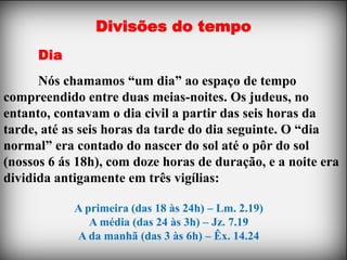 Divisões do tempo
      Dia
      Nós chamamos “um dia” ao espaço de tempo
compreendido entre duas meias-noites. Os judeus, no
entanto, contavam o dia civil a partir das seis horas da
tarde, até as seis horas da tarde do dia seguinte. O “dia
normal” era contado do nascer do sol até o pôr do sol
(nossos 6 ás 18h), com doze horas de duração, e a noite era
dividida antigamente em três vigílias:

            A primeira (das 18 às 24h) – Lm. 2.19)
               A média (das 24 às 3h) – Jz. 7.19
            A da manhã (das 3 às 6h) – Êx. 14.24
 