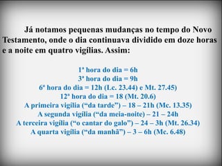Já notamos pequenas mudanças no tempo do Novo
Testamento, onde o dia continuava dividido em doze horas
e a noite em quatro vigílias. Assim:

                        1ª hora do dia = 6h
                        3ª hora do dia = 9h
          6ª hora do dia = 12h (Lc. 23.44) e Mt. 27.45)
                  12ª hora do dia = 18 (Mt. 20.6)
      A primeira vigília (“da tarde”) – 18 – 21h (Mc. 13.35)
          A segunda vigília (“da meia-noite) – 21 – 24h
   A terceira vigília (“o cantar do galo”) – 24 – 3h (Mt. 26.34)
        A quarta vigília (“da manhã”) – 3 – 6h (Mc. 6.48)
 