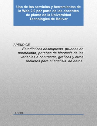 Uso de los servicios y herramientas de    0

  la Web 2.0 por parte de los docentes
      de planta de la Universidad
         Tecnológica de Bolívar




APÉNDICE
     Estadísticos descriptivos, pruebas de
   normalidad, pruebas de hipótesis de las
    variables a contrastar, gráficos y otros
       recursos para el análisis de datos.




5-1-2012
 