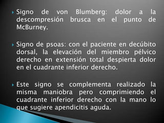    Signo de von Blumberg: dolor a la
    descompresión brusca en el punto de
    McBurney.

   Signo de psoas: con el paciente en decúbito
    dorsal, la elevación del miembro pélvico
    derecho en extensión total despierta dolor
    en el cuadrante inferior derecho.

   Este signo se complementa realizado la
    misma maniobra pero comprimiendo el
    cuadrante inferior derecho con la mano lo
    que sugiere apendicitis aguda.
 