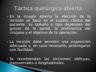    En la cirugía abierta la elección de la
    incisión se basa en el cuadro clínico del
    paciente; su tamaño y tipo dependen del
    grosor de la pared, la preferencia del
    cirujano y el objetivo de la operación.

   La incisión debe permitir una exposición
    adecuada y, en caso necesario, prolongarse
    con facilidad.

   Se recomiendan las incisiones oblicuas,
    transversales o longitudinales.
 