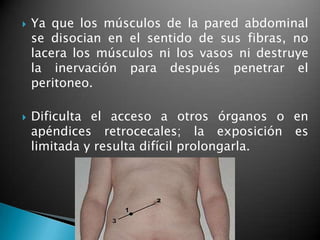    Ya que los músculos de la pared abdominal
    se disocian en el sentido de sus fibras, no
    lacera los músculos ni los vasos ni destruye
    la inervación para después penetrar el
    peritoneo.

   Dificulta el acceso a otros órganos o en
    apéndices retrocecales; la exposición es
    limitada y resulta difícil prolongarla.
 