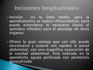    Incisión    en la línea media: para la
    apendicetomía se realiza infraumbilical, pero
    puede extenderse lo necesario (hasta el
    apéndice xifoides) para el abordaje de otros
    órganos.

   Ofrece la gran ventaja que con ella puede
    seccionarse y sutarse con rapidez la pared
    abdominal, con una magnifica exposición de
    la cavidad abdominal. Esta indicada en la
    apendicitis aguda perforada con peritonitis
    generalizada.
 