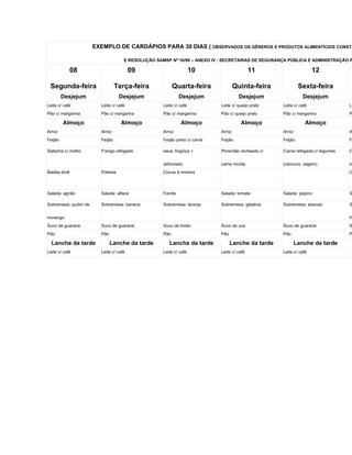 EXEMPLO DE CARDÁPIOS PARA 30 DIAS ( OBSERVADOS OS GÊNEROS E PRODUTOS ALIMENTÍCIOS CONSTA

                                     E RESOLUÇÃO SAMSP Nº 16/98 – ANEXO IV : SECRETARIAS DE SEGURANÇA PÚBLICA E ADMINISTRAÇÃO P

              08                         09                         10                      11                      12

 Segunda-feira                    Terça-feira             Quarta-feira              Quinta-feira             Sexta-feira
         Desjejum                  Desjejum                  Desjejum                 Desjejum                Desjejum
Leite c/ café            Leite c/ café              Leite c/ café           Leite c/ queijo prato   Leite c/ café               Le
Pão c/ margarina         Pão c/ margarina           Pão c/ margarina        Pão c/ queijo prato     Pão c/ margarina            P

         Almoço                     Almoço                   Almoço                   Almoço                    Almoço
Arroz                    Arroz                      Arroz                   Arroz                   Arroz                       A
Feijão                   Feijão                     Feijão preto c/ carne   Feijão                  Feijão                      F

Salsicha c/ molho        Frango refogado            seca, lingüiça +        Pimentão recheado c/    Carne refogada c/ legumes   O


                                                    defumado                carne moída             (cenoura, vagem)            to
Batata doré              Polenta                    Couve à mineira                                                             C



Salada: agrião           Salada: alface             Farofa                  Salada: tomate          Salada: pepino              S

Sobremesa: pudim de      Sobremesa: banana          Sobremesa: laranja      Sobremesa: gelatina     Sobremesa: abacaxi          S


morango                                                                                                                         fr
Suco de guaraná          Suco de guaraná            Suco de limão           Suco de uva             Suco de guaraná             S
Pão                      Pão                        Pão                     Pão                     Pão                         P

  Lanche da tarde              Lanche da tarde         Lanche da tarde            Lanche da tarde         Lanche da tarde
Leite c/ café            Leite c/ café              Leite c/ café           Leite c/ café           Leite c/ café
 