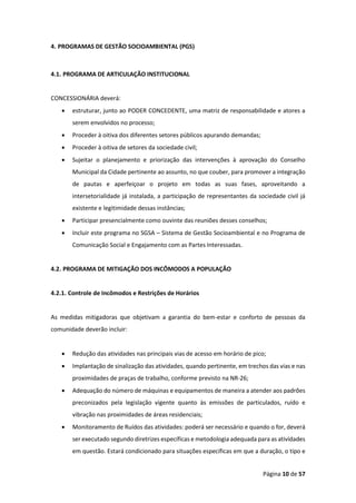 Página 10 de 57
4. PROGRAMAS DE GESTÃO SOCIOAMBIENTAL (PGS)
4.1. PROGRAMA DE ARTICULAÇÃO INSTITUCIONAL
CONCESSIONÁRIA deverá:
• estruturar, junto ao PODER CONCEDENTE, uma matriz de responsabilidade e atores a
serem envolvidos no processo;
• Proceder à oitiva dos diferentes setores públicos apurando demandas;
• Proceder à oitiva de setores da sociedade civil;
• Sujeitar o planejamento e priorização das intervenções à aprovação do Conselho
Municipal da Cidade pertinente ao assunto, no que couber, para promover a integração
de pautas e aperfeiçoar o projeto em todas as suas fases, aproveitando a
intersetorialidade já instalada, a participação de representantes da sociedade civil já
existente e legitimidade dessas instâncias;
• Participar presencialmente como ouvinte das reuniões desses conselhos;
• Incluir este programa no SGSA – Sistema de Gestão Socioambiental e no Programa de
Comunicação Social e Engajamento com as Partes Interessadas.
4.2. PROGRAMA DE MITIGAÇÃO DOS INCÔMODOS A POPULAÇÃO
4.2.1. Controle de Incômodos e Restrições de Horários
As medidas mitigadoras que objetivam a garantia do bem-estar e conforto de pessoas da
comunidade deverão incluir:
• Redução das atividades nas principais vias de acesso em horário de pico;
• Implantação de sinalização das atividades, quando pertinente, em trechos das vias e nas
proximidades de praças de trabalho, conforme previsto na NR-26;
• Adequação do número de máquinas e equipamentos de maneira a atender aos padrões
preconizados pela legislação vigente quanto às emissões de particulados, ruído e
vibração nas proximidades de áreas residenciais;
• Monitoramento de Ruídos das atividades: poderá ser necessário e quando o for, deverá
ser executado segundo diretrizes específicas e metodologia adequada para as atividades
em questão. Estará condicionado para situações específicas em que a duração, o tipo e
 