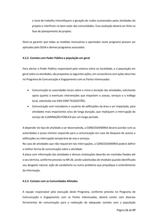 Página 11 de 57
o local de trabalho intensifiquem a geração de ruídos ocasionados pelas atividades do
projeto e interfiram no bem-estar das comunidades. Essa avaliação deverá ser feita na
fase de planejamento do projeto.
Deve-se garantir que todas as medidas necessárias e apontadas neste programa possam ser
aplicadas pelo SGSA e demais programas associados.
4.2.2. Contato com Poder Público e população em geral
Para alertar o Poder Público responsável pelo sistema viário ou localidade, e a população em
geral sobre as atividades, são propostas as seguintes ações, em consonância com ações descritas
no Programa de Comunicação e Engajamento com as Partes Interessadas:
• Comunicação às autoridades locais sobre o início e duração das atividades, solicitando
apoio quanto a eventuais intervenções que impactem o acesso, serviços e o tráfego
local, sobretudo nas VIAS COM TELEGESTÃO;
• Comunicação com moradores e usuários de edificações da área a ser impactada, para
atividades mais impactantes e/ou de longa duração, que impliquem a interrupção do
serviço de ILUMINAÇÃO PÚBLICA por um longo período.
A depender do tipo de atividade a ser desenvolvida, a CONCESSIONÁRIA deverá acordar com as
autoridades o prazo mínimo requerido para a comunicação em caso de bloqueio de acesso a
edificações ou interrupção temporária de vias e serviços.
No caso de atividades que não requeiram tais interrupções, a CONCESSIONÁRIA poderá definir
a melhor forma de comunicação sobre a atividade.
A placa com informação das atividades e demais sinalizações deverão ser mantidas fixadas até
o seu término, conforme previsto na NR-26, sendo substituídas de imediato quando identificado
seu desgaste natural, ação de vandalismo ou outro problema que prejudique o entendimento
da informação.
4.2.3. Contato com as Comunidades Afetadas
A equipe responsável pela execução deste Programa, conforme prevista no Programa de
Comunicação e Engajamento com as Partes Interessadas, deverá contar com diversas
ferramentas de comunicação para a realização do adequado contato com a população
 