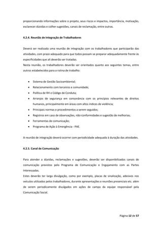 Página 12 de 57
proporcionando informações sobre o projeto, seus riscos e impactos, importância, motivação,
esclarecer dúvidas e colher sugestões, canais de reclamação, entre outras.
4.2.4. Reunião de Integração de Trabalhadores
Deverá ser realizada uma reunião de integração com os trabalhadores que participarão das
atividades, com prazo adequado para que todos possam se preparar adequadamente frente às
especificidades que ali deverão ser tratadas.
Nesta reunião, os trabalhadores deverão ser orientados quanto aos seguintes temas, entre
outros estabelecidos para a rotina de trabalho:
• Sistema de Gestão Socioambiental;
• Relacionamento com terceiros e comunidade;
• Política de RH e Código de Conduta;
• Arranjos de segurança em consonância com os princípios relevantes de direitos
humanos, principalmente em áreas com altos índices de violência;
• Principais normas e procedimentos a serem seguidos;
• Registros em caso de observações, não-conformidades e sugestão de melhorias;
• Ferramentas de comunicação;
• Programa de Ação à Emergência - PAE.
A reunião de integração deverá ocorrer com periodicidade adequada à duração das atividades.
4.2.5. Canal de Comunicação
Para atender a dúvidas, reclamações e sugestões, deverão ser disponibilizados canais de
comunicação previstos pelo Programa de Comunicação e Engajamento com as Partes
Interessadas.
Estes deverão ter larga divulgação, como por exemplo, placas de sinalização, adesivos nos
veículos utilizados pelos trabalhadores, durante apresentações e reuniões presenciais etc. além
de serem periodicamente divulgados em ações de campo da equipe responsável pela
Comunicação Social.
 