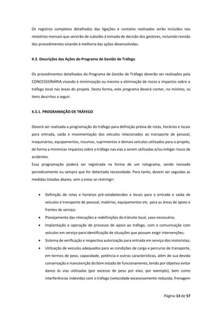 Página 13 de 57
Os registros completos detalhados das ligações e contatos realizados serão incluídos nos
relatórios mensais que servirão de subsídio à tomada de decisão dos gestores, incluindo revisão
dos procedimentos visando à melhoria das ações desenvolvidas.
4.3. Descrições das Ações do Programa de Gestão de Tráfego
Os procedimentos detalhados do Programa de Gestão de Tráfego deverão ser realizados pela
CONCESSIONÁRIA visando à minimização ou mesmo a eliminação de riscos e impactos sobre o
tráfego local nas áreas do projeto. Desta forma, este programa deverá conter, no mínimo, os
itens descritos a seguir.
4.3.1. PROGRAMAÇÃO DE TRÁFEGO
Deverá ser realizada a programação do tráfego para definição prévia de rotas, horários e locais
para entrada, saída e movimentação dos veículos relacionados ao transporte de pessoal,
maquinários, equipamentos, insumos, suprimentos e demais veículos utilizados para o projeto,
de forma a minimizar impactos sobre o tráfego nas vias a serem utilizadas e/ou mitigar riscos de
acidentes.
Essa programação poderá ser registrada na forma de um rotograma, sendo revisado
periodicamente ou sempre que for detectada necessidade. Para tanto, devem ser seguidas as
medidas listadas abaixo, sem a estas se restringir:
• Definição de rotas e horários pré-estabelecidos e locais para a entrada e saída de
veículos e transporte de pessoal, matérias, equipamentos etc. para as áreas de apoio e
frentes de serviço;
• Planejamento das relocações e redefinições do trânsito local, caso necessário;
• Implantação e operação de processo de apoio ao tráfego, com a comunicação com
veículos em serviço para identificação de situações que possam exigir intervenções;
• Sistema de verificação e respectiva autorização para entrada em serviço dos motoristas;
• Utilização de veículos adequados para as condições de carga e percurso de transporte,
em termos de peso, capacidade, potência e outras características, além de sua devida
conservação e manutenção do bom estado de funcionamento, tendo por objetivo evitar
danos às vias utilizadas (por excesso de peso por eixo, por exemplo), bem como
interferências indevidas com o tráfego (velocidade excessivamente reduzida, frenagem
 