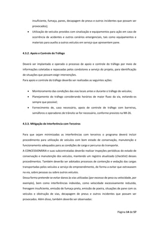 Página 14 de 57
insuficiente, fumaça, panes, decapagem de pneus e outros incidentes que possam ser
provocados);
• Utilização de veículos providos com sinalização e equipamentos para ação em caso de
ocorrência de acidentes e outros cenários emergenciais, tais como equipamentos e
materiais para auxílio a outros veículos em serviço que apresentem pane.
4.3.2. Apoio e Controle do Tráfego
Deverá ser implantado e operado o processo de apoio e controle do tráfego por meio de
informações coletadas e repassadas pelos condutores a serviço do projeto, para identificação
de situações que possam exigir intervenções.
Para apoio e controle do tráfego deverão ser realizadas as seguintes ações:
• Monitoramento das condições das vias locais antes e durante o tráfego de veículos;
• Planejamento do tráfego considerando horários de maior fluxo da via, evitando-os
sempre que possível;
• Fornecimento de, caso necessário, apoio de controle de tráfego com barreiras,
semáforos e operadores de trânsito se for necessário, conforme previsto na NR-26.
4.3.3. Mitigação de Interferência com Terceiros
Para que sejam minimizadas as interferências com terceiros o programa deverá incluir
procedimento para utilização de veículos com bom estado de conservação, manutenção e
funcionamento adequados para as condições de carga e percurso do transporte.
A CONCESSIONÁRIA e suas subcontratadas deverão realizar inspeções periódicas do estado de
conservação e manutenção dos veículos, mantendo um registro atualizado (checklist) desses
procedimentos. Também deverão ser adotados processos de contenção e vedação das cargas
transportadas pelos veículos a serviço do empreendimento, de forma a evitar que extravasem
na via, sobre pessoas ou sobre outros veículos.
Dessa forma pretende-se evitar danos às vias utilizadas (por excesso de peso ou velocidade, por
exemplo), bem como interferências indevidas, como velocidade excessivamente reduzida,
frenagem insuficiente, emissão de fumaça preta, emissão de poeira, situações de pane com os
veículos e obstrução de vias, decapagem de pneus e outros incidentes que possam ser
provocados. Além disso, também deverão ser observadas:
 
