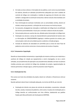 Página 15 de 57
• Em todas as áreas urbanas e interseções de vias públicas, assim como nas proximidades
de rodovias, deverão ser adotados procedimentos adequados que visem cuidados de
controle de tráfego com sinalizações e medidas de segurança de trânsito com vistas
também a salvaguardar os eventuais transeuntes e demais veículos não envolvidos com
as atividades do projeto.
• Para minimização de eventuais incômodos com as comunidades vizinhas, deverá ser
evitada, sempre que possível, a utilização das vias de acesso nos horários de pico.
• Se necessário, divulgação das relocações e redefinições do tráfego local e da definição
dos horários preestabelecidos e locais para a entrada e saída de veículos do projeto.
• Comunicação prévia aos usuários das vias, afetados pelas intervenções no tráfego local.
• Sinalização nos veículos a serviço do empreendimento apresentando de maneira clara
as informações da CONCESSIONÁRIA (logotipo) e telefone gratuito de contato, para
comunicação e alerta da comunidade quanto a acidentes e direção perigosa.
• Inclusão de redutores de velocidade em caminhões para as áreas de maior fluxo de
pedestres como centros comerciais e locais próximos de escolas e hospitais.
4.3.4. Treinamento e Capacitação
Deverão ser desenvolvidos treinamentos e capacitações de maneira contínua com motoristas e
auxiliares de tráfego em relação aos equipamentos a serem empregados, às vias a serem
utilizadas, aos procedimentos de operação e aos procedimentos adotados com base nas demais
medidas previstas para controle de tráfego das atividades do projeto, regulamentações de
trânsito pertinentes e direção segura, conforme presentes neste Programa.
4.3.5. Sinalização das Vias
Para acesso aos locais das atividades do projeto, deverá ser utilizada a infraestrutura viária já
existente.
Quando aplicável, deverá haver sinalização adequada, nos termos da NR-26, por meio de:
• Sinalização de trânsito com placas de controle de velocidade, cruzamentos, indicação
da obra, escolas, travessias de pedestres, entre outras. As placas de sinalização para o
tráfego deverão ser confeccionadas com tinta refletiva, obedecendo aos padrões
fixados pelo Manual Brasileiro de Sinalização do CONTRAN;
 
