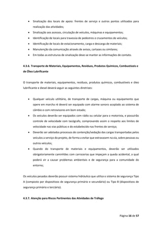 Página 16 de 57
• Sinalização dos locais de apoio: frentes de serviço e outros pontos utilizados para
realização das atividades;
• Sinalização aos acessos, circulação de veículos, máquinas e equipamentos;
• Identificação de locais para travessia de pedestres e cruzamentos de veículos;
• Identificação de locais de estacionamento, carga e descarga de materiais;
• Manutenção da comunicação através de avisos, cartazes ou similares;
• Em todas as estruturas de sinalização deve-se manter as informações de contato.
4.3.6. Transporte de Materiais, Equipamentos, Resíduos, Produtos Químicos, Combustíveis e
de Óleo Lubrificante
O transporte de materiais, equipamentos, resíduos, produtos químicos, combustíveis e óleo
lubrificante e diesel deverá seguir as seguintes diretrizes:
• Qualquer veículo utilitário, de transporte de cargas, máquina ou equipamento que
opere em marcha ré deverá ser equipado com alarme sonoro acoplado ao sistema de
câmbio e com retrovisores em bom estado;
• Os veículos deverão ser equipados com rádio ou celular para o motorista, e possuirão
controle de velocidade com tacógrafo, comprovando assim o respeito aos limites de
velocidade nas vias públicas e do estabelecido nas frentes de serviço;
• Deverão ser adotados processos de contenção/vedação das cargas transportadas pelos
veículos a serviço do projeto, de forma a evitar que extravasem na via, sobre pessoas ou
outros veículos;
• Quando do transporte de materiais e equipamentos, deverão ser utilizados
obrigatoriamente caminhões com carrocerias que impeçam a queda acidental, a qual
poderá vir a causar problemas ambientais e de segurança para a comunidade do
entorno;
Os veículos pesados deverão possuir sistema hidráulico que utiliza o sistema de segurança Tipo
A (composto por dispositivos de segurança primário e secundário) ou Tipo B (dispositivos de
segurança primário e terciário).
4.3.7. Atenção para Riscos Pertinentes das Atividades de Tráfego
 
