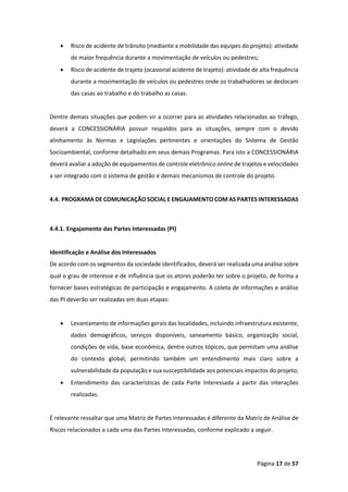 Página 17 de 57
• Risco de acidente de trânsito (mediante a mobilidade das equipes do projeto): atividade
de maior frequência durante a movimentação de veículos ou pedestres;
• Risco de acidente de trajeto (ocasional acidente de trajeto): atividade de alta frequência
durante a movimentação de veículos ou pedestres onde os trabalhadores se deslocam
das casas ao trabalho e do trabalho as casas.
Dentre demais situações que podem vir a ocorrer para as atividades relacionadas ao tráfego,
deverá a CONCESSIONÁRIA possuir respaldos para as situações, sempre com o devido
alinhamento às Normas e Legislações pertinentes e orientações do Sistema de Gestão
Socioambiental, conforme detalhado em seus demais Programas. Para isto a CONCESSIONÁRIA
deverá avaliar a adoção de equipamentos de controle eletrônico online de trajetos e velocidades
a ser integrado com o sistema de gestão e demais mecanismos de controle do projeto.
4.4. PROGRAMA DE COMUNICAÇÃO SOCIAL E ENGAJAMENTO COM AS PARTES INTERESSADAS
4.4.1. Engajamento das Partes Interessadas (PI)
Identificação e Análise dos Interessados
De acordo com os segmentos da sociedade identificados, deverá ser realizada uma análise sobre
qual o grau de interesse e de influência que os atores poderão ter sobre o projeto, de forma a
fornecer bases estratégicas de participação e engajamento. A coleta de informações e análise
das PI deverão ser realizadas em duas etapas:
• Levantamento de informações gerais das localidades, incluindo infraestrutura existente,
dados demográficos, serviços disponíveis, saneamento básico, organização social,
condições de vida, base econômica, dentre outros tópicos, que permitam uma análise
do contexto global, permitindo também um entendimento mais claro sobre a
vulnerabilidade da população e sua susceptibilidade aos potenciais impactos do projeto;
• Entendimento das características de cada Parte Interessada a partir das interações
realizadas.
É relevante ressaltar que uma Matriz de Partes Interessadas é diferente da Matriz de Análise de
Riscos relacionados a cada uma das Partes Interessadas, conforme explicado a seguir.
 
