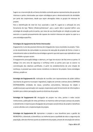 Página 18 de 57
Sugere-se a manutenção de um banco de dados contendo apenas representantes dos grupos de
interesse e partes interessadas que sejam estratégicas para o desenvolvimento de atividades
por parte dos responsáveis, desde que sejam abrangidos todos os grupos de interesse do
projeto.
Para a identificação do nível de risco associado a cada PI, sugere-se a utilização de uma
ferramenta do tipo “Matriz Influência/Interesse”, pois a partir dela é possível definir uma
estratégia de atuação junto às partes, por meio da sua classificação em relação ao poder que
exercem e o quanto provavelmente são capazes de mostrar interesse em apoiar ou opor-se a
uma estratégia específica.
Estratégias de engajamento das Partes Interessadas
Engajamento é uma das possíveis técnicas de mitigação dos riscos envolvidos no projeto. Trata-
se do envolvimento da comunidade no processo de execução do projeto de forma a trazer o
entendimento sobre os benefícios da estratégia e garantir que este apoio seja replicado em suas
comunidades e grupos sociais.
O engajamento pressupõe diálogo e abertura, um lugar de escuta e de fala entre as partes. O
diálogo cria uma zona de segurança e confiança entre as partes para que se avance na
concretização dos objetivos partilhados. A partir do estabelecimento de uma relação de
confiança, é provável que exista menos resistência no decorrer do projeto. Como estratégias
efetivas, propõe-se:
Estratégia de Engajamento 01: realização de reuniões com representantes do poder público
(secretarias do governo municipal e legislativo), órgãos de controle e demais atores (EMPRESA
DISTRIBUIDORA, entidades de classe, conselhos comunitários, lideranças da cidade e
acadêmicos) para aproximação com equipes responsáveis pelo fornecimento de informações e
também para coletar percepções quanto às diretrizes do projeto.
Estratégia de Engajamento 02: divulgação do projeto nos sites, portais e redes sociais
institucionais, publicação de notas periódicas na imprensa sobre principais avanços do projeto
e atendimento à imprensa para divulgação das principais características do projeto e benefícios
a serem aferidos com a implementação do projeto.
Estratégia de Engajamento 03: Apresentar o projeto e seus benefícios para a gestão do
MUNICÍPIO e, sobretudo, os benefícios e as melhorias para a qualidade de vida e a segurança da
população, além de informar quanto ao andamento do projeto, através de veiculação de notícias
 
