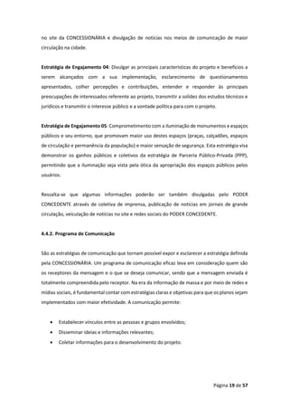 Página 19 de 57
no site da CONCESSIONÁRIA e divulgação de notícias nos meios de comunicação de maior
circulação na cidade.
Estratégia de Engajamento 04: Divulgar as principais características do projeto e benefícios a
serem alcançados com a sua implementação, esclarecimento de questionamentos
apresentados, colher percepções e contribuições, entender e responder às principais
preocupações de interessados referente ao projeto, transmitir a solidez dos estudos técnicos e
jurídicos e transmitir o interesse público e a vontade política para com o projeto.
Estratégia de Engajamento 05: Comprometimento com a iluminação de monumentos e espaços
públicos e seu entorno, que promovam maior uso destes espaços (praças, calçadões, espaços
de circulação e permanência da população) e maior sensação de segurança. Esta estratégia visa
demonstrar os ganhos públicos e coletivos da estratégia de Parceria Público-Privada (PPP),
permitindo que a iluminação seja vista pela ótica da apropriação dos espaços públicos pelos
usuários.
Ressalta-se que algumas informações poderão ser também divulgadas pelo PODER
CONCEDENTE através de coletiva de imprensa, publicação de notícias em jornais de grande
circulação, veiculação de notícias no site e redes sociais do PODER CONCEDENTE.
4.4.2. Programa de Comunicação
São as estratégias de comunicação que tornam possível expor e esclarecer a estratégia definida
pela CONCESSIONÁRIA. Um programa de comunicação eficaz leva em consideração quem são
os receptores da mensagem e o que se deseja comunicar, sendo que a mensagem enviada é
totalmente compreendida pelo receptor. Na era da informação de massa e por meio de redes e
mídias sociais, é fundamental contar com estratégias claras e objetivas para que os planos sejam
implementados com maior efetividade. A comunicação permite:
• Estabelecer vínculos entre as pessoas e grupos envolvidos;
• Disseminar ideias e informações relevantes;
• Coletar informações para o desenvolvimento do projeto.
 
