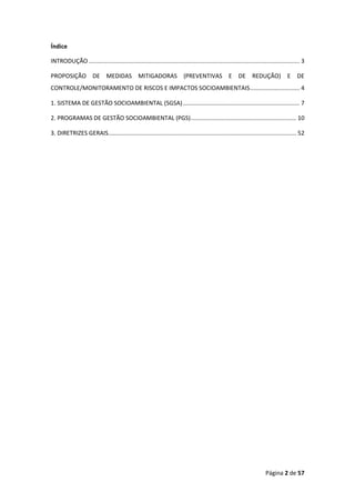 Página 2 de 57
Índice
INTRODUÇÃO ................................................................................................................................ 3
PROPOSIÇÃO DE MEDIDAS MITIGADORAS (PREVENTIVAS E DE REDUÇÃO) E DE
CONTROLE/MONITORAMENTO DE RISCOS E IMPACTOS SOCIOAMBIENTAIS.............................. 4
1. SISTEMA DE GESTÃO SOCIOAMBIENTAL (SGSA)....................................................................... 7
2. PROGRAMAS DE GESTÃO SOCIOAMBIENTAL (PGS)................................................................ 10
3. DIRETRIZES GERAIS.................................................................................................................. 52
 
