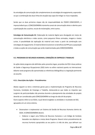 Página 20 de 57
As estratégias de comunicação são complementares às estratégias de engajamento, esperando-
se que a combinação das duas linhas de atuação seja capaz de mitigar os riscos mapeados.
Sendo que as duas primeiras etapas são de responsabilidade do PODER CONCEDENTE, é
imprescindível que a CONCESSIONÁRIA mantenha canais de comunicação ativos e abertos para
a participação dos usuários, escuta de reclamações, entre outros.
Estratégia de Comunicação 01: Elaboração de material digital para divulgação em meios de
comunicação eletrônica e redes sociais, como pequenos filmes animados, imagens e textos
curtos. A possibilidade de replicação do material será maior a partir da combinação com
estratégias de engajamento. O material deverá esclarecer os benefícios da PPP para a população
e todas as ações de comunicação que serão implementadas pela CONCESSIONÁRIA.
4.5. PROGRAMA DE RECURSOS HUMANOS, CONDIÇÕES DE EMPREGO E TRABALHO
As ações deste programa são definidas pelos preceitos legais, provisões do PD2 e boas práticas
de Saúde e Segurança Ocupacionais (SSO) tanto na esfera nacional quanto na internacional.
Adiante neste programa são apresentadas as referências bibliográficas e a legislação pertinente
ao assunto.
4.5.1. Descrições das Ações – Procedimentos
Abaixo seguem os itens e diretrizes gerais para a implementação do Programa de Recursos
Humanos, Condições de Emprego e Trabalho, destacando-se que todos os impactos que
surgirem de particularidades não previstas durante o planejamento das atividades do projeto
deverão ser considerados pela CONCESSIONÁRIA ao longo da vida útil do projeto.
Outro aspecto refere-se ao SGSA, o qual deverá englobar as atividades e resultados de SSO,
agrupados em um único sistema.
• Desenvolver e implementar um Sistema de Gestão de Recursos Humanos dentro do
SGSA. A CONCESSIONÁRIA deverá:
o Elaborar e seguir uma Política de Recursos Humanos e um Código de Conduta
baseados nos objetivos e metas deste Programa. Deverá incluir procedimentos de
recursos humanos apropriados ao seu porte e à mão de obra, que definam sua
 