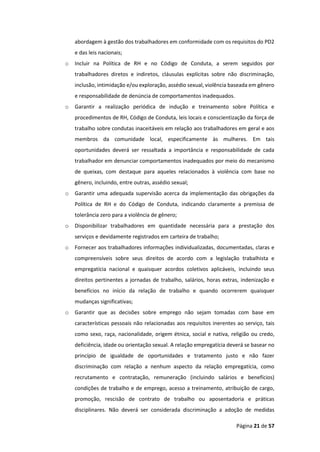 Página 21 de 57
abordagem à gestão dos trabalhadores em conformidade com os requisitos do PD2
e das leis nacionais;
o Incluir na Política de RH e no Código de Conduta, a serem seguidos por
trabalhadores diretos e indiretos, cláusulas explícitas sobre não discriminação,
inclusão, intimidação e/ou exploração, assédio sexual, violência baseada em gênero
e responsabilidade de denúncia de comportamentos inadequados.
o Garantir a realização periódica de indução e treinamento sobre Política e
procedimentos de RH, Código de Conduta, leis locais e conscientização da força de
trabalho sobre condutas inaceitáveis em relação aos trabalhadores em geral e aos
membros da comunidade local, especificamente às mulheres. Em tais
oportunidades deverá ser ressaltada a importância e responsabilidade de cada
trabalhador em denunciar comportamentos inadequados por meio do mecanismo
de queixas, com destaque para aqueles relacionados à violência com base no
gênero, incluindo, entre outras, assédio sexual;
o Garantir uma adequada supervisão acerca da implementação das obrigações da
Política de RH e do Código de Conduta, indicando claramente a premissa de
tolerância zero para a violência de gênero;
o Disponibilizar trabalhadores em quantidade necessária para a prestação dos
serviços e devidamente registrados em carteira de trabalho;
o Fornecer aos trabalhadores informações individualizadas, documentadas, claras e
compreensíveis sobre seus direitos de acordo com a legislação trabalhista e
empregatícia nacional e quaisquer acordos coletivos aplicáveis, incluindo seus
direitos pertinentes a jornadas de trabalho, salários, horas extras, indenização e
benefícios no início da relação de trabalho e quando ocorrerem quaisquer
mudanças significativas;
o Garantir que as decisões sobre emprego não sejam tomadas com base em
características pessoais não relacionadas aos requisitos inerentes ao serviço, tais
como sexo, raça, nacionalidade, origem étnica, social e nativa, religião ou credo,
deficiência, idade ou orientação sexual. A relação empregatícia deverá se basear no
princípio de igualdade de oportunidades e tratamento justo e não fazer
discriminação com relação a nenhum aspecto da relação empregatícia, como
recrutamento e contratação, remuneração (incluindo salários e benefícios)
condições de trabalho e de emprego, acesso a treinamento, atribuição de cargo,
promoção, rescisão de contrato de trabalho ou aposentadoria e práticas
disciplinares. Não deverá ser considerada discriminação a adoção de medidas
 
