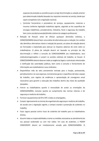 Página 22 de 57
especiais de proteção ou assistência para corrigir discriminação ou seleção anterior
para determinado trabalho baseada nos requisitos inerentes ao serviço, desde que
sejam compatíveis com a legislação nacional;
o Contratar funcionários e prestadores de serviços, equipamento, materiais e
insumos conforme legislação trabalhista vigente, seguindo as leis específicas de
encargos trabalhistas, previdenciários, tributário, fiscal e segurança do trabalho
bem como acordo/convenção/dissídio coletivo da categoria profissional;
• Redução de Pessoal: antes de efetuar quaisquer demissões coletivas, a
CONCESSIONÁRIA deverá fazer uma análise de alternativas para a redução. Se a análise
não identificar alternativas viáveis à redução de pessoal, um plano de redução deverá
ser formulado e implantado para atenuar os impactos adversos do corte sobre os
trabalhadores. O plano de redução deverá ser baseado no princípio da não
discriminação e refletir a consulta da CONCESSIONÁRIA aos trabalhadores, seus
sindicatos/organizações e cumprir os acordos coletivos de trabalho, se houver. A
CONCESSIONÁRIA deverá observar todas as exigências legais e contratuais relacionadas
à notificação das autoridades públicas, bem como à consulta e fornecimento de
informações aos trabalhadores e seus sindicatos;
• Disponibilizar mão de obra previamente treinada para a função, promovendo,
periodicamente e às suas expensas, treinamentos gerais e específicos de toda a equipe
de trabalho, com registro de evidências e apresentação de cronograma anual
necessários para garantir a execução dos trabalhos dentro dos níveis de qualidade
desejados;
• Instruir os trabalhadores quanto à necessidade de acatar as orientações da
CONCESSIONÁRIA, inclusive quanto ao cumprimento das normas internas e de
segurança e medicina do trabalho;
• Fornecer equipamentos de EPI e EPC a todos os empregados;
• Cumprir rigorosamente as normas de engenharia de segurança e medicina do trabalho,
de acordo com a legislação vigente, e sempre visando à prevenção de acidentes no
trabalho;
• Fazer seguro pessoal contra riscos de acidentes de trabalho para os trabalhadores
diretos;
• Assumir todas as responsabilidades e tomar as medidas necessárias ao atendimento do
seu pessoal acidentado ou com mal súbito. Em caso de acidentes, o PODER
CONCEDENTE deverá ser imediatamente avisado pela CONCESSIONÁRIA. O
 
