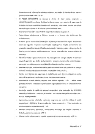 Página 23 de 57
fornecimento de informações sobre os acidentes aos órgãos de divulgação em massa é
privativo do PODER CONCEDENTE.
• O PODER CONCEDENTE se reserva o direito de fazer outras exigências à
CONCESSIONÁRIA, mediante decisões fundamentadas, com respeito à segurança do
trabalho, inclusive considerando eventuais alterações contratuais, sempre que julgue
necessário para proteção de pessoas, propriedades e bens;
• Exercer controle sobre a assiduidade e a pontualidade de seu pessoal;
• Supervisionar diariamente a higiene pessoal e a limpeza dos uniformes dos
trabalhadores;
• Garantir que a equipe selecionada para a prestação dos serviços objeto do contrato
reúna os seguintes requisitos: qualificação exigida para a função; atendimento aos
requisitos legais (licenças, certificados, autorizações legais etc.), para o desempenho da
função; conhecimentos suficientes para a correta prestação dos serviços objeto do
contrato;
• Identificar todo o pessoal envolvido na prestação dos serviços objeto do contrato
devendo garantir que todos os funcionários estejam devidamente uniformizados e
portando, em todo momento, crachá de identificação com foto recente;
• Oferecer soluções, na eventualidade de greve de funcionários, que garantam os serviços
mínimos imprescindíveis determinados pelo PODER CONCEDENTE;
• Contar com técnicos de segurança do trabalho, os quais devem estipular as pautas
necessárias ao cumprimento das normas vigentes nesta matéria;
• Providenciar exames médicos, exigidos pelas normas vigentes, a cada 12 meses ou em
períodos menores para os casos previstos em legislação específica de uma determinada
categoria;
• Controlar estado de saúde do pessoal responsável pela prestação dos SERVIÇOS,
devendo providenciar a substituição imediata em caso de doença incompatível com a
função desempenhada;
• Apresentar, quando solicitada, cópia dos programas de controle médico de saúde
ocupacional – PCMSO e de prevenção dos riscos ambientais – PPRA, contendo, no
mínimo os itens constantes das NR 7 e 9;
• Manter admissionais, periódicos, demissionais, mudanças de função e retorno ao
trabalho, conforme preconiza a NR 7;
• Manter registro de segurança e saúde ocupacional, conforme preconiza a NR 32;
 