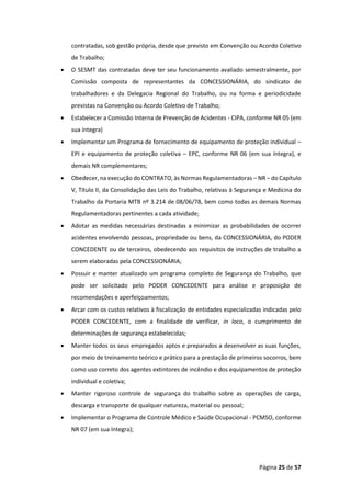 Página 25 de 57
contratadas, sob gestão própria, desde que previsto em Convenção ou Acordo Coletivo
de Trabalho;
• O SESMT das contratadas deve ter seu funcionamento avaliado semestralmente, por
Comissão composta de representantes da CONCESSIONÁRIA, do sindicato de
trabalhadores e da Delegacia Regional do Trabalho, ou na forma e periodicidade
previstas na Convenção ou Acordo Coletivo de Trabalho;
• Estabelecer a Comissão Interna de Prevenção de Acidentes - CIPA, conforme NR 05 (em
sua íntegra)
• Implementar um Programa de fornecimento de equipamento de proteção individual –
EPI e equipamento de proteção coletiva – EPC, conforme NR 06 (em sua íntegra), e
demais NR complementares;
• Obedecer, na execução do CONTRATO, às Normas Regulamentadoras – NR – do Capítulo
V, Título II, da Consolidação das Leis do Trabalho, relativas à Segurança e Medicina do
Trabalho da Portaria MTB nº 3.214 de 08/06/78, bem como todas as demais Normas
Regulamentadoras pertinentes a cada atividade;
• Adotar as medidas necessárias destinadas a minimizar as probabilidades de ocorrer
acidentes envolvendo pessoas, propriedade ou bens, da CONCESSIONÁRIA, do PODER
CONCEDENTE ou de terceiros, obedecendo aos requisitos de instruções de trabalho a
serem elaboradas pela CONCESSIONÁRIA;
• Possuir e manter atualizado um programa completo de Segurança do Trabalho, que
pode ser solicitado pelo PODER CONCEDENTE para análise e proposição de
recomendações e aperfeiçoamentos;
• Arcar com os custos relativos à fiscalização de entidades especializadas indicadas pelo
PODER CONCEDENTE, com a finalidade de verificar, in loco, o cumprimento de
determinações de segurança estabelecidas;
• Manter todos os seus empregados aptos e preparados a desenvolver as suas funções,
por meio de treinamento teórico e prático para a prestação de primeiros socorros, bem
como uso correto dos agentes extintores de incêndio e dos equipamentos de proteção
individual e coletiva;
• Manter rigoroso controle de segurança do trabalho sobre as operações de carga,
descarga e transporte de qualquer natureza, material ou pessoal;
• Implementar o Programa de Controle Médico e Saúde Ocupacional - PCMSO, conforme
NR 07 (em sua íntegra);
 