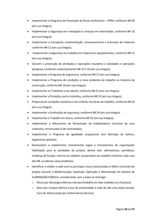 Página 26 de 57
• Implementar o Programa de Prevenção de Riscos Ambientais – PPRA, conforme NR 09
(em sua íntegra);
• Implementar a Segurança em instalações e serviços em eletricidade, conforme NR 10
(em sua íntegra);
• Implementar o transporte, movimentação, armazenamento e manuseio de materiais
conforme NR 11 (em sua íntegra);
• Implementar a Segurança no trabalho em máquinas e equipamentos, conforme NR 12
(em sua íntegra);
• Garantir a prevenção de atividades e operações insalubres e atividades e operações
perigosas, conforme respectivamente NR 15 e 16 (em sua íntegra);
• Implementar o Programa de Ergonomia, conforme NR 17 (em sua íntegra);
• Implementar o Programa de condições e meio ambiente de trabalho na indústria da
construção, conforme NR 18 (em sua íntegra);
• Implementar os Trabalhos a céu aberto, conforme NR 21 (em sua íntegra);
• Implementar a Proteção contra incêndios, conforme NR 23 (em sua íntegra);
• Proporcionar condições sanitárias e de conforto nos locais de trabalho, conforme NR 24
(em sua íntegra);
• Implementar a Sinalização de segurança, conforme NR 26 (em sua íntegra);
• Implementar o Trabalho em altura, conforme NR 35 (em sua íntegra);
• Implementar o Mecanismo de Reclamação de trabalhadores (inclusive de seus
sindicatos, terceirizados e de contratadas);
• Implementar o Programa de Igualdade ocupacional sem distinção de valores,
legalmente aplicável;
• Desenvolver e implementar treinamentos legais e treinamentos de capacitação/
habilitação para as atividades do projeto, dentre eles: admissionais, periódicos,
mudança de função, retorno ao trabalho, preparativos ao trabalho conforme cada uma
das NR, ou demais casos preditivos;
• Identificar e validar a cada ciclo os principais riscos (relacionados à SSO) e controles do
projeto durante a Modernização, Expansão, Operação e Manutenção do Sistema de
ILUMINAÇÃO PÚBLICA, considerando, sem a estes se restringir:
o Riscos por descargas elétricas naturais (trabalho em dias nublados ou chuvosos);
o Risco por choque elétrico (risco de proximidade à rede de alta e/ou baixa tensão,
risco de eletrocussão por inobservância técnica);
 