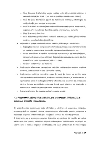 Página 27 de 57
o Risco de queda de altura (por uso de escadas, cestos aéreos, cestos suspensos e
demais classificações da NR 12; ou risco de queda por inobservância técnica);
o Risco de queda de materiais (queda de materiais de instalação, substituição, ou
modernização, bem como de ferramentas);
o Risco de acidente de trânsito (mediante a mobilidade das equipes de modernização,
expansão e/ou manutenção durante o projeto em área urbana ou rural);
o Risco de acidente de trajeto;
o Risco de conflitos (como durante tentativas de furto e/ou assalto), principalmente
em áreas com altos índices de violência;
• Implementar ações e treinamentos sobre a exposição a doenças considerando:
o Exposição a materiais perigosos como herbicidas químicos, para evitar interferência
da vegetação no sistema de iluminação, óleos veiculares lubrificantes etc.;
o Riscos relacionados à eventual necessidade de substituição de transformadores,
considerando-se as normas relativas à disposição de resíduos proveniente do óleo
Ascarel/PCBs, como a norma ABNT NBR 8371:2005;
o Riscos de contaminação por mercúrio;
• Implementar ações para o transporte de materiais, equipamentos, resíduos, produtos
químicos, combustíveis e de óleo lubrificante e diesel;
• Implementar, conforme necessário, áreas de apoio às frentes de serviços para
armazenamento de equipamentos, materiais e insumos para serviços administrativos e
operacionais, além de instalação sanitária suficiente para o número de pessoas em
serviço. Durante as atividades, esta área deverá seguir diretrizes de sinalização e
comunicação com os funcionários e outras pessoas autorizadas;
• Promover a limpeza das áreas de apoio e frentes de serviço.
4.6. PROGRAMA DE GESTÃO SOCIOAMBIENTAL DAS ATIVIDADES DE MODERNIZAÇÃO,
EXPANSÃO, OPERAÇÃO E MANUTENÇÃO
Os procedimentos apresentados estão alinhados às diretrizes de prevenção, mitigação,
compensação (caso aplicável), controle e monitoramento relacionados ao meio ambiente e à
sociedade, propondo ainda medidas para redução ou correção dos impactos previstos.
É importante que o programa executivo sistematize um conjunto de medidas gerenciais
necessárias para garantir, melhorar e ampliar o desempenho socioambiental do projeto de
acordo com os riscos e impactos identificados pelo SGSA, utilizando-se de metodologias
 
