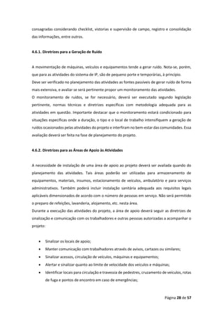Página 28 de 57
consagradas considerando checklist, vistorias e supervisão de campo, registro e consolidação
das informações, entre outros.
4.6.1. Diretrizes para a Geração de Ruído
A movimentação de máquinas, veículos e equipamentos tende a gerar ruído. Nota-se, porém,
que para as atividades do sistema de IP, são de pequeno porte e temporárias, à princípio.
Deve ser verificado no planejamento das atividades as fontes passíveis de gerar ruído de forma
mais extensiva, e avaliar se será pertinente propor um monitoramento das atividades.
O monitoramento de ruídos, se for necessário, deverá ser executado segundo legislação
pertinente, normas técnicas e diretrizes específicas com metodologia adequada para as
atividades em questão. Importante destacar que o monitoramento estará condicionado para
situações específicas onde a duração, o tipo e o local de trabalho intensifiquem a geração de
ruídos ocasionados pelas atividades do projeto e interfiram no bem-estar das comunidades. Essa
avaliação deverá ser feita na fase de planejamento do projeto.
4.6.2. Diretrizes para as Áreas de Apoio às Atividades
A necessidade de instalação de uma área de apoio ao projeto deverá ser avaliada quando do
planejamento das atividades. Tais áreas poderão ser utilizadas para armazenamento de
equipamentos, materiais, insumos, estacionamento de veículos, ambulatório e para serviços
administrativos. Também poderá incluir instalação sanitária adequada aos requisitos legais
aplicáveis dimensionados de acordo com o número de pessoas em serviço. Não será permitido
o preparo de refeições, lavanderia, alojamento, etc. nesta área.
Durante a execução das atividades do projeto, a área de apoio deverá seguir as diretrizes de
sinalização e comunicação com os trabalhadores e outras pessoas autorizadas a acompanhar o
projeto:
• Sinalizar os locais de apoio;
• Manter comunicação com trabalhadores através de avisos, cartazes ou similares;
• Sinalizar acessos, circulação de veículos, máquinas e equipamentos;
• Alertar e sinalizar quanto ao limite de velocidade dos veículos e máquinas;
• Identificar locais para circulação e travessia de pedestres, cruzamento de veículos, rotas
de fuga e pontos de encontro em caso de emergências;
 