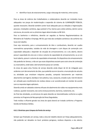 Página 29 de 57
• Identificar locais de estacionamento, carga e descarga de materiais, entre outras.
Para as áreas de vivência dos trabalhadores e colaboradores deverão ser instalados locais
adequados nas praças de modernização e expansão do sistema de ILUMINAÇÃO PÚBLICA,
quando necessário. Deverão também conter local adequado para as refeições e higienizações
pessoais, instalações sanitárias, água potável e fria, lixeiras para coleta seletiva, dentre outras
estruturas, de acordo com as diretrizes legais determinadas na NR 18.4.
Para os banheiros e refeitórios, deverão ser seguidas as Normas Regulamentadoras do
Ministério do Trabalho e Emprego, NR 24, que trata das condições sanitárias e do conforto nos
locais de trabalho.
Caso seja necessário, para o armazenamento de óleo e combustíveis, deverão ser usados
reservatórios apropriados, isolados da rede de drenagem e com diques de contenção com
capacidade adequada a depender da situação de armazenamento; se a céu aberto, deverá
possuir capacidade de uma vez e meia o volume da capacidade de armazenamento, ou se em
local coberto, possuir o volume da capacidade armazenada. Os dispositivos de armazenamento
não poderão ter drenos, a não ser que esses dispositivos escoem para outra área de contenção
ou reservatório, onde todo o derramamento possa ser contido.
As áreas de apoio e/ou frentes de serviço deverão ainda dispor de kit de mitigação para
acidentes com derramamento de óleo, que poderão ocorrer durante a manutenção de veículos
ou atividades que envolvam máquinas pesadas, composto basicamente por materiais
absorventes (serragens), bandeja e lona plástica, luva, vassouras, enxada e pás. Este kit deverá
ser utilizado para recolhimento do resíduo oleoso a ser acondicionado em tambor de acordo
com os requisitos legais aplicáveis.
Deverão ainda ser adotados sistemas eficazes de abatimento de ruídos nos equipamentos mais
ruidosos, quando necessário, tais como enclausuramento, barreiras, isolamento, etc.
Ao final das atividades, as estruturas de apoio deverão ser desmobilizadas conforme as ações
previstas no Programa de Recuperação de Áreas Degradadas.
Todo resíduo e efluente gerado nas áreas de apoio deverá ser tratado conforme o Programa
Gestão de Resíduos Sólidos.
4.6.3. Diretrizes para Limpeza da frente de serviço
Sempre que finalizado um serviço, toda a área de trabalho deverá ser limpa adequadamente,
não podendo ser deixados no local: produtos perigosos; resíduos dispostos a céu aberto;
 