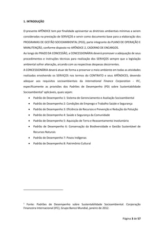 Página 3 de 57
1. INTRODUÇÃO
O presente APÊNDICE tem por finalidade apresentar as diretrizes ambientais mínimas a serem
consideradas na prestação de SERVIÇOS e servir como documento base para a elaboração dos
PROGRAMAS DE GESTÃO SOCIOAMBIENTAL (PGS), parte integrante do PLANO DE OPERAÇÃO E
MANUTENÇÃO, conforme disposto no APÊNDICE 2, CADERNO DE ENCARGOS.
Ao longo do PRAZO DA CONCESSÃO, a CONCESSIONÁRIA deverá promover a adequação de seus
procedimentos e instruções técnicas para realização dos SERVIÇOS sempre que a legislação
ambiental sofrer alteração, arcando com as respectivas despesas decorrentes.
A CONCESSIONÁRIA deverá atuar de forma a preservar o meio ambiente em todas as atividades
realizadas envolvendo os SERVIÇOS nos termos do CONTRATO e seus APÊNDICES, devendo
adequar aos requisitos socioambientais da International Finance Corporation - IFC,
especificamente as provisões dos Padrões de Desempenho (PD) sobre Sustentabilidade
Socioambiental1
aplicáveis, quais sejam:
• Padrão de Desempenho 1: Sistema de Gerenciamento e Avaliação Socioambiental
• Padrão de Desempenho 2: Condições de Emprego e Trabalho Saúde e Segurança
• Padrão de Desempenho 3: Eficiência de Recursos e Prevenção e Redução da Poluição
• Padrão de Desempenho 4: Saúde e Segurança da Comunidade
• Padrão de Desempenho 5: Aquisição de Terra e Reassentamento Involuntário
• Padrão de Desempenho 6: Conservação da Biodiversidade e Gestão Sustentável de
Recursos Naturais
• Padrão de Desempenho 7: Povos Indígenas
• Padrão de Desempenho 8: Patrimônio Cultural
1
Fonte: Padrões de Desempenho sobre Sustentabilidade Socioambiental. Corporação
Financeira Internacional (IFC), Grupo Banco Mundial, janeiro de 2012.
 