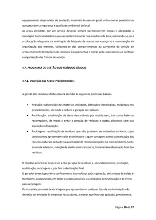 Página 30 de 57
equipamentos desprovidos de proteção; materiais de uso em geral; entre outras providências
que garantam a segurança e qualidade ambiental do local.
As áreas atendidas por um serviço deverão sempre permanecerem limpas e adequadas à
circulação dos trabalhadores que necessitem transitar nos arredores da área, atentando-se para
a colocação adequada da sinalização de bloqueio de acesso aos espaços e a manutenção da
organização dos mesmos, utilizando-se dos compartimentos da carroceria do veículo de
armazenamento temporário de resíduos, equipamentos e outras ações necessárias ao controle
e organização das frentes de serviço.
4.7. PROGRAMA DE GESTÃO DOS RESÍDUOS SÓLIDOS
4.7.1. Descrição das Ações (Procedimentos)
A gestão dos resíduos sólidos deverá atender às seguintes premissas básicas:
• Redução: substituição dos materiais utilizados, alterações tecnológicas, mudanças nos
procedimentos, de modo a reduzir a geração de resíduos;
• Reutilização: substituição de itens descartáveis por reutilizáveis, tais como baterias
recarregáveis, de modo a evitar a geração de resíduos e custos adicionais com sua
aquisição e disposição;
• Reciclagem: reutilização de resíduos que não puderem ser reduzidos na fonte, cujos
constituintes apresentem valor econômico e tragam vantagens como: conservação dos
recursos naturais, redução na quantidade de resíduos lançados no meio ambiente, fonte
de renda adicional, redução de custos com transporte, tratamento e disposição final dos
resíduos.
O objetivo prioritário deverá ser a não geração de resíduos e, secundariamente, a redução,
reutilização, reciclagem e, por fim, a destinação final.
O gerador deverá garantir o confinamento dos resíduos após a geração, até a etapa de coleta e
transporte, assegurando, em todos os casos possíveis, as condições de reutilização e de envio
para reciclagem.
Os materiais passíveis de reciclagem que apresentarem qualquer tipo de contaminação não
deverão ser enviados às empresas recicladoras, a menos que lhes seja aplicado, previamente,
 