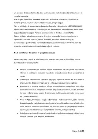 Página 31 de 57
um processo de descontaminação. Caso contrário, esses materiais deverão ser destinados de
maneira adequada.
A reciclagem de resíduos deverá ser incentivada e facilitada, para reduzir o consumo de
matérias-primas, recursos naturais não renováveis, energia e água.
Para as atividades de Modernização, Expansão, Operação e Manutenção a CONCESSIONÁRIA
deverá executar treinamentos e capacitações aos trabalhadores, incluindo como temas todas
as questões abordadas pelo Plano de Gerenciamento de Resíduos Sólidos (PGRS).
Deverá ainda ser adotado um programa de ordem, arrumação, limpeza, manutenção e
higienização das áreas de apoio, frentes de serviço, veículos e demais instalações,
especificando e qualificando a equipe dedicada exclusivamente a essas atividades, além de
implantar uma rotina de minimização da geração de resíduos.
4.7.2. Identificação dos pontos de geração de resíduos
São apresentados a seguir os principais pontos previstos para geração de resíduos sólidos
durante as atividades do projeto:
• Varrição – composto por resíduos sólidos provenientes da varrição de vias/acessos
internos às instalações e aquelas impactadas pelas atividades, áreas operacionais, e
outras;
• Escritórios e almoxarifados – resíduos de papel, papelão e plástico das mais diversas
origens, isentos de contaminação por produtos químicos ou matéria orgânica;
• Manutenção – material usado na oficina potencialmente contaminado com óleo,
baterias estacionárias, estopa contaminada, lâmpadas fluorescentes, sucatas de metais
ferrosos e não-ferrosos, sucatas de construção civil (madeira, concreto, terra, pneus
etc.), rebolos e baterias;
• Áreas de Apoio, Frentes de Serviço e laboratórios – materiais diversos, como resíduos
de papel, papelão e plástico das mais diversas origens, lâmpadas, material eletrônico;
pilhas, baterias; materiais contaminados por produtos químicos e/ou perigosos; matéria
orgânica; sucatas de construção civil (madeira, concreto, terra, pneus etc.);
• Ambulatório (se houver) – material contaminado oriundo do ambulatório médico, como
seringas, curativo, gaze, ampolas, entre outros.
 