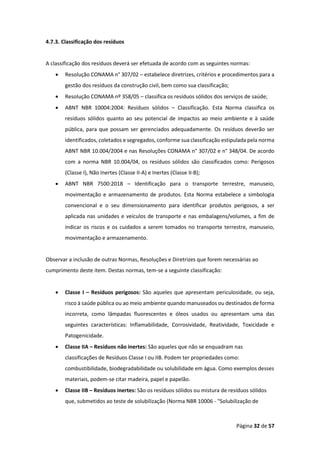 Página 32 de 57
4.7.3. Classificação dos resíduos
A classificação dos resíduos deverá ser efetuada de acordo com as seguintes normas:
• Resolução CONAMA n° 307/02 – estabelece diretrizes, critérios e procedimentos para a
gestão dos resíduos da construção civil, bem como sua classificação;
• Resolução CONAMA nº 358/05 – classifica os resíduos sólidos dos serviços de saúde;
• ABNT NBR 10004:2004: Resíduos sólidos – Classificação. Esta Norma classifica os
resíduos sólidos quanto ao seu potencial de impactos ao meio ambiente e à saúde
pública, para que possam ser gerenciados adequadamente. Os resíduos deverão ser
identificados, coletados e segregados, conforme sua classificação estipulada pela norma
ABNT NBR 10.004/2004 e nas Resoluções CONAMA n° 307/02 e n° 348/04. De acordo
com a norma NBR 10.004/04, os resíduos sólidos são classificados como: Perigosos
(Classe I), Não Inertes (Classe II-A) e Inertes (Classe II-B);
• ABNT NBR 7500:2018 – Identificação para o transporte terrestre, manuseio,
movimentação e armazenamento de produtos. Esta Norma estabelece a simbologia
convencional e o seu dimensionamento para identificar produtos perigosos, a ser
aplicada nas unidades e veículos de transporte e nas embalagens/volumes, a fim de
indicar os riscos e os cuidados a serem tomados no transporte terrestre, manuseio,
movimentação e armazenamento.
Observar a inclusão de outras Normas, Resoluções e Diretrizes que forem necessárias ao
cumprimento deste item. Destas normas, tem-se a seguinte classificação:
• Classe I – Resíduos perigosos: São aqueles que apresentam periculosidade, ou seja,
risco à saúde pública ou ao meio ambiente quando manuseados ou destinados de forma
incorreta, como lâmpadas fluorescentes e óleos usados ou apresentam uma das
seguintes características: Inflamabilidade, Corrosividade, Reatividade, Toxicidade e
Patogenicidade.
• Classe IIA – Resíduos não inertes: São aqueles que não se enquadram nas
classificações de Resíduos Classe I ou IIB. Podem ter propriedades como:
combustibilidade, biodegradabilidade ou solubilidade em água. Como exemplos desses
materiais, podem-se citar madeira, papel e papelão.
• Classe IIB – Resíduos inertes: São os resíduos sólidos ou mistura de resíduos sólidos
que, submetidos ao teste de solubilização (Norma NBR 10006 - "Solubilização de
 