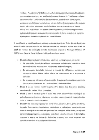 Página 33 de 57
resíduos - Procedimento") não tenham nenhum de seus constituintes solubilizados em
concentrações superiores aos padrões definidos na Listagem 8 - "Padrões para o Teste
de Solubilização". Como exemplos destes materiais, pode-se citar: rochas, tijolos,
vidros e certos plásticos e borrachas que não são facilmente decompostos. Os resíduos
inertes não podem ser solúveis nem inflamáveis, nem ter qualquer outro tipo de
reação física ou química e não podem ser biodegradáveis, nem afetar negativamente
outras substâncias com as quais entrem em contato, de forma suscetível de aumentar
a poluição do ambiente ou prejudicar a saúde humana.
A identificação e a codificação dos resíduos perigosos deverão ser feitas de acordo com as
especificidades de cada produto, por meio de consulta aos anexos da Norma NBR 10.004 de
2004. Os resíduos de construção civil são classificados, segundo a Resolução CONAMA nº
307/02, em: Classe A, Classe B, Classe C e Classe D, conforme segue:
• Classe A: são os resíduos reutilizáveis ou recicláveis como agregados, tais como:
o De construção, demolição, reformas e reparos de pavimentação e de outras obras
de infraestrutura, inclusive solos provenientes de terraplanagem;
o De construção, demolição, reformas e reparos de edificações. componentes
cerâmicos (tijolos, blocos, telhas, placas de revestimento, etc.), argamassa e
concreto;
o De processo de fabricação e/ou demolição de peças pré-moldadas em concreto
(blocos, tubos, meios-fios, etc.) produzidas no canteiro de obras.
• Classe B: são os resíduos recicláveis para outras destinações, tais como: plásticos,
papel/papelão, metais, vidros e madeiras.
• Classe C: são os resíduos para os quais não foram desenvolvidas tecnologias ou
aplicações economicamente viáveis que permitam a sua reciclagem/recuperação, tais
como os produtos oriundos do gesso.
• Classe D: são resíduos perigosos, tais como: tintas, solventes, óleos, pilhas e baterias,
lâmpadas fluorescentes, hospitalares, incluindo-se os radioativos, provenientes das
fases de radiografias utilizadas em processos de soldagem, entre outros, ou aqueles
contaminados por agentes perigosos ou prejudiciais à saúde, oriundos de demolições,
reformas e reparos de instalações industriais e outros, bem como materiais que
contenham amianto ou outros produtos nocivos.
 
