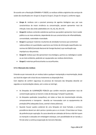 Página 34 de 57
De acordo com a Resolução CONAMA nº 358/05, os resíduos sólidos originários dos serviços de
saúde são classificados em: Grupo A, Grupo B, Grupo C, Grupo D e Grupo E, conforme segue.
• Grupo A: resíduos com a possível presença de agentes biológicos que, por suas
características de maior virulência ou concentração, possam apresentar risco de
infecção. Estes são ainda subdivididos em: A1, A2, A3, A4 e A5.
• Grupo B: resíduos contendo substâncias químicas que podem apresentar risco à saúde
pública ou ao meio ambiente, dependendo de suas características de inflamabilidade,
corrosividade, reatividade e toxicidade.
• Grupo C: quaisquer materiais resultantes de atividades humanas que contenham
radionuclídeos em quantidades superiores aos limites de eliminação especificados nas
normas da CNEN (Comissão Nacional de Energia Nuclear) cuja reutilização seja
imprópria ou não prevista.
• Grupo D: resíduos que não apresentam risco biológico, químico ou radiológico à saúde
ou ao meio ambiente, podendo ser equiparados aos resíduos domiciliares.
• Grupo E: materiais perfurocortantes ou escarificantes.
4.7.4. Manuseio dos resíduos
Entende-se por manuseio de um resíduo toda e qualquer manipulação e movimentação, desde
seu local de origem até o local do seu tratamento ou disposição final.
Com objetivo de conferir segurança no processo de manuseio das lâmpadas deverão ser
seguidas as recomendações abaixo, sem a estas se restringir.
• As lâmpadas de ILUMINAÇÃO PÚBLICA que contêm mercúrio apresentam risco de
contaminação apenas se tiverem o tubo de descarga ("ampola") quebrado;
• As lâmpadas quebradas (casquilhos), em todas as fases de movimentação retirada,
armazenamento e transporte - deverão ser manuseadas com os equipamentos de
proteção (EPIs) adequados (luvas, avental e botas plásticas);
• Quando houver quebra acidental de uma lâmpada em local fechado, a primeira
providência deverá ser abrir portas e janelas para o ar circular. O local deve ser limpo,
de preferência por aspiração. Os cacos deverão ser coletados de forma a não ferir quem
os manipule e colocados em embalagem estanque, com possibilidade de ser lacrada, a
fim de evitar a contínua evaporação do mercúrio liberado;
 