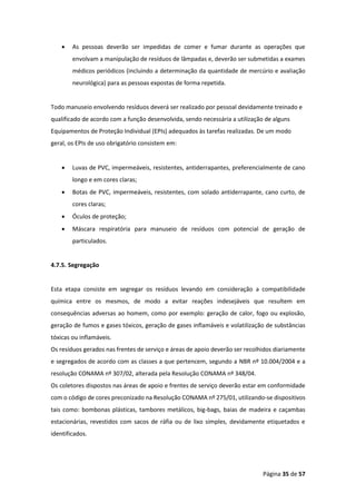 Página 35 de 57
• As pessoas deverão ser impedidas de comer e fumar durante as operações que
envolvam a manipulação de resíduos de lâmpadas e, deverão ser submetidas a exames
médicos periódicos (incluindo a determinação da quantidade de mercúrio e avaliação
neurológica) para as pessoas expostas de forma repetida.
Todo manuseio envolvendo resíduos deverá ser realizado por pessoal devidamente treinado e
qualificado de acordo com a função desenvolvida, sendo necessária a utilização de alguns
Equipamentos de Proteção Individual (EPIs) adequados às tarefas realizadas. De um modo
geral, os EPIs de uso obrigatório consistem em:
• Luvas de PVC, impermeáveis, resistentes, antiderrapantes, preferencialmente de cano
longo e em cores claras;
• Botas de PVC, impermeáveis, resistentes, com solado antiderrapante, cano curto, de
cores claras;
• Óculos de proteção;
• Máscara respiratória para manuseio de resíduos com potencial de geração de
particulados.
4.7.5. Segregação
Esta etapa consiste em segregar os resíduos levando em consideração a compatibilidade
química entre os mesmos, de modo a evitar reações indesejáveis que resultem em
consequências adversas ao homem, como por exemplo: geração de calor, fogo ou explosão,
geração de fumos e gases tóxicos, geração de gases inflamáveis e volatilização de substâncias
tóxicas ou inflamáveis.
Os resíduos gerados nas frentes de serviço e áreas de apoio deverão ser recolhidos diariamente
e segregados de acordo com as classes a que pertencem, segundo a NBR nº 10.004/2004 e a
resolução CONAMA nº 307/02, alterada pela Resolução CONAMA nº 348/04.
Os coletores dispostos nas áreas de apoio e frentes de serviço deverão estar em conformidade
com o código de cores preconizado na Resolução CONAMA nº 275/01, utilizando-se dispositivos
tais como: bombonas plásticas, tambores metálicos, big-bags, baias de madeira e caçambas
estacionárias, revestidos com sacos de ráfia ou de lixo simples, devidamente etiquetados e
identificados.
 