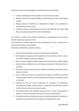 Página 37 de 57
As formas mais comumente empregadas no acondicionamento de resíduos são:
• Tambores metálicos para resíduos sólidos sem características corrosivas;
• Bombonas plásticas para resíduos sólidos com características corrosivas ou semissólidos
em geral;
• Big-bags plásticos, normalmente de polipropileno trançado, com capacidade de
armazenamento superior a 1m3;
• Contêineres plásticos, padronizados nos volumes de 120, 240, 360, 750, 1.100 e 1.600
litros, para resíduos que permitam retorno da embalagem.
Os contêineres, tambores e/ou bombonas destinadas ao acondicionamento dos resíduos
deverão obedecer aos seguintes critérios:
Ser constituídos de material rígido com cantos arredondados, de forma a não permitir o
vazamento de líquidos ou outros resíduos;
Apresentar resistência física a pequenos choques;
• Ser de material compatível ao resíduo que nele deverá ser depositado;
• Ser compatível ao equipamento de transporte em termos de forma, volume e peso, a
fim de evitar acidentes durante seu transporte;
• Possuir tampas articuladas ao próprio equipamento, garantindo sua completa vedação;
• Apresentar boas condições de uso, sem ferrugem acentuada nem defeitos estruturais
aparentes;
• Permanecer sempre fechados, exceto por ocasião da manipulação dos resíduos, seja na
adição ou remoção;
• Evitar a abertura, manuseio ou armazenamento inseguro de contêineres contendo
resíduos perigosos (classe I), a fim de evitar vazamento do resíduo, rompimento ou dano
ao recipiente;
• Utilização de EPIs por pessoal responsável por operações de transferência,
armazenamento, adição, retirada, abertura e fechamento de recipientes contendo
resíduos corrosivos, tóxicos ou nocivos ao homem;
• Identificação anexa a cada recipiente, colada de forma a resistir à manipulação do
resíduo, ou a eventuais intempéries durante seu envio ao armazenamento;
• O acondicionamento de resíduos dos serviços de saúde deverá garantir a não abertura,
rompimento ou transferência do conteúdo de uma embalagem para outra.
 