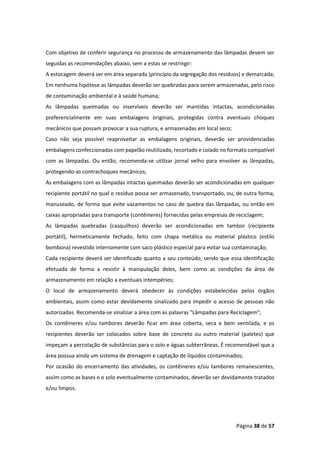 Página 38 de 57
Com objetivo de conferir segurança no processo de armazenamento das lâmpadas devem ser
seguidas as recomendações abaixo, sem a estas se restringir:
A estocagem deverá ser em área separada (princípio da segregação dos resíduos) e demarcada;
Em nenhuma hipótese as lâmpadas deverão ser quebradas para serem armazenadas, pelo risco
de contaminação ambiental e à saúde humana;
As lâmpadas queimadas ou inservíveis deverão ser mantidas intactas, acondicionadas
preferencialmente em suas embalagens originais, protegidas contra eventuais choques
mecânicos que possam provocar a sua ruptura, e armazenadas em local seco;
Caso não seja possível reaproveitar as embalagens originais, deverão ser providenciadas
embalagens confeccionadas com papelão reutilizado, recortado e colado no formato compatível
com as lâmpadas. Ou então, recomenda-se utilizar jornal velho para envolver as lâmpadas,
protegendo-as contrachoques mecânicos;
As embalagens com as lâmpadas intactas queimadas deverão ser acondicionadas em qualquer
recipiente portátil no qual o resíduo possa ser armazenado, transportado, ou, de outra forma,
manuseado, de forma que evite vazamentos no caso de quebra das lâmpadas, ou então em
caixas apropriadas para transporte (contêineres) fornecidas pelas empresas de reciclagem;
As lâmpadas quebradas (casquilhos) deverão ser acondicionadas em tambor (recipiente
portátil), hermeticamente fechado, feito com chapa metálica ou material plástico (estilo
bombona) revestido internamente com saco plástico especial para evitar sua contaminação;
Cada recipiente deverá ser identificado quanto a seu conteúdo, sendo que essa identificação
efetuada de forma a resistir à manipulação deles, bem como as condições da área de
armazenamento em relação a eventuais intempéries;
O local de armazenamento deverá obedecer às condições estabelecidas pelos órgãos
ambientais, assim como estar devidamente sinalizado para impedir o acesso de pessoas não
autorizadas. Recomenda-se sinalizar a área com as palavras "Lâmpadas para Reciclagem";
Os contêineres e/ou tambores deverão ficar em área coberta, seca e bem ventilada, e os
recipientes deverão ser colocados sobre base de concreto ou outro material (paletes) que
impeçam a percolação de substâncias para o solo e águas subterrâneas. É recomendável que a
área possua ainda um sistema de drenagem e captação de líquidos contaminados;
Por ocasião do encerramento das atividades, os contêineres e/ou tambores remanescentes,
assim como as bases e o solo eventualmente contaminados, deverão ser devidamente tratados
e/ou limpos.
 