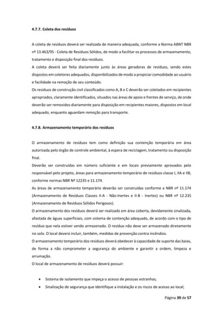 Página 39 de 57
4.7.7. Coleta dos resíduos
A coleta de resíduos deverá ser realizada de maneira adequada, conforme a Norma ABNT NBR
nº 13.463/95 - Coleta de Resíduos Sólidos, de modo a facilitar os processos de armazenamento,
tratamento e disposição final dos resíduos.
A coleta deverá ser feita diariamente junto às áreas geradoras de resíduos, sendo estes
dispostos em coletores adequados, disponibilizados de modo a propiciar comodidade ao usuário
e facilidade na remoção de seu conteúdo.
Os resíduos de construção civil classificados como A, B e C deverão ser coletados em recipientes
apropriados, claramente identificados, situados nas áreas de apoio e frentes de serviço, de onde
deverão ser removidos diariamente para disposição em recipientes maiores, dispostos em local
adequado, enquanto aguardam remoção para transporte.
4.7.8. Armazenamento temporário dos resíduos
O armazenamento de resíduos tem como definição sua contenção temporária em área
autorizada pelo órgão de controle ambiental, à espera de reciclagem, tratamento ou disposição
final.
Deverão ser construídas em número suficiente e em locais previamente aprovados pelo
responsável pelo projeto, áreas para armazenamento temporário de resíduos classe I, IIA e IIB,
conforme normas NBR Nº 12235 e 11.174.
As áreas de armazenamento temporário deverão ser construídas conforme a NBR nº 11.174
(Armazenamento de Resíduos Classes II-A - Não-Inertes e II-B - Inertes) ou NBR nº 12.235
(Armazenamento de Resíduos Sólidos Perigosos).
O armazenamento dos resíduos deverá ser realizado em área coberta, devidamente sinalizada,
afastada de águas superficiais, com sistema de contenção adequado, de acordo com o tipo de
resíduo que nela estiver sendo armazenado. O resíduo não deve ser armazenado diretamente
no solo. O local deverá incluir, também, medidas de prevenção contra incêndios.
O armazenamento temporário dos resíduos deverá obedecer à capacidade de suporte das baias,
de forma a não comprometer a segurança do ambiente e garantir a ordem, limpeza e
arrumação.
O local de armazenamento de resíduos deverá possuir:
• Sistema de isolamento que impeça o acesso de pessoas estranhas;
• Sinalização de segurança que identifique a instalação e os riscos de acesso ao local;
 