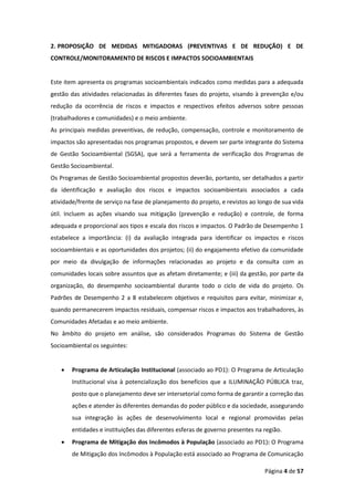 Página 4 de 57
2. PROPOSIÇÃO DE MEDIDAS MITIGADORAS (PREVENTIVAS E DE REDUÇÃO) E DE
CONTROLE/MONITORAMENTO DE RISCOS E IMPACTOS SOCIOAMBIENTAIS
Este item apresenta os programas socioambientais indicados como medidas para a adequada
gestão das atividades relacionadas às diferentes fases do projeto, visando à prevenção e/ou
redução da ocorrência de riscos e impactos e respectivos efeitos adversos sobre pessoas
(trabalhadores e comunidades) e o meio ambiente.
As principais medidas preventivas, de redução, compensação, controle e monitoramento de
impactos são apresentadas nos programas propostos, e devem ser parte integrante do Sistema
de Gestão Socioambiental (SGSA), que será a ferramenta de verificação dos Programas de
Gestão Socioambiental.
Os Programas de Gestão Socioambiental propostos deverão, portanto, ser detalhados a partir
da identificação e avaliação dos riscos e impactos socioambientais associados a cada
atividade/frente de serviço na fase de planejamento do projeto, e revistos ao longo de sua vida
útil. Incluem as ações visando sua mitigação (prevenção e redução) e controle, de forma
adequada e proporcional aos tipos e escala dos riscos e impactos. O Padrão de Desempenho 1
estabelece a importância: (i) da avaliação integrada para identificar os impactos e riscos
socioambientais e as oportunidades dos projetos; (ii) do engajamento efetivo da comunidade
por meio da divulgação de informações relacionadas ao projeto e da consulta com as
comunidades locais sobre assuntos que as afetam diretamente; e (iii) da gestão, por parte da
organização, do desempenho socioambiental durante todo o ciclo de vida do projeto. Os
Padrões de Desempenho 2 a 8 estabelecem objetivos e requisitos para evitar, minimizar e,
quando permanecerem impactos residuais, compensar riscos e impactos aos trabalhadores, às
Comunidades Afetadas e ao meio ambiente.
No âmbito do projeto em análise, são considerados Programas do Sistema de Gestão
Socioambiental os seguintes:
• Programa de Articulação Institucional (associado ao PD1): O Programa de Articulação
Institucional visa à potencialização dos benefícios que a ILUMINAÇÃO PÚBLICA traz,
posto que o planejamento deve ser intersetorial como forma de garantir a correção das
ações e atender às diferentes demandas do poder público e da sociedade, assegurando
sua integração às ações de desenvolvimento local e regional promovidas pelas
entidades e instituições das diferentes esferas de governo presentes na região.
• Programa de Mitigação dos Incômodos à População (associado ao PD1): O Programa
de Mitigação dos Incômodos à População está associado ao Programa de Comunicação
 