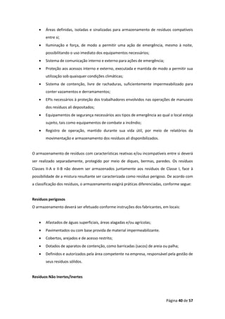 Página 40 de 57
• Áreas definidas, isoladas e sinalizadas para armazenamento de resíduos compatíveis
entre si;
• Iluminação e força, de modo a permitir uma ação de emergência, mesmo à noite,
possibilitando o uso imediato dos equipamentos necessários;
• Sistema de comunicação interno e externo para ações de emergência;
• Proteção aos acessos interno e externo, executada e mantida de modo a permitir sua
utilização sob quaisquer condições climáticas;
• Sistema de contenção, livre de rachaduras, suficientemente impermeabilizado para
conter vazamentos e derramamentos;
• EPIs necessários à proteção dos trabalhadores envolvidos nas operações de manuseio
dos resíduos ali depositados;
• Equipamentos de segurança necessários aos tipos de emergência ao qual o local esteja
sujeito, tais como equipamentos de combate a incêndio;
• Registro de operação, mantido durante sua vida útil, por meio de relatórios da
movimentação e armazenamento dos resíduos ali disponibilizados.
O armazenamento de resíduos com características reativas e/ou incompatíveis entre si deverá
ser realizado separadamente, protegido por meio de diques, bermas, paredes. Os resíduos
Classes II-A e II-B não devem ser armazenados juntamente aos resíduos de Classe I, face à
possibilidade de a mistura resultante ser caracterizada como resíduo perigoso. De acordo com
a classificação dos resíduos, o armazenamento exigirá práticas diferenciadas, conforme segue:
Resíduos perigosos
O armazenamento deverá ser efetuado conforme instruções dos fabricantes, em locais:
• Afastados de águas superficiais, áreas alagadas e/ou agrícolas;
• Pavimentados ou com base provida de material impermeabilizante.
• Cobertos, arejados e de acesso restrito;
• Dotados de aparatos de contenção, como barricadas (sacos) de areia ou palha;
• Definidos e autorizados pela área competente na empresa, responsável pela gestão de
seus resíduos sólidos.
Resíduos Não Inertes/Inertes
 