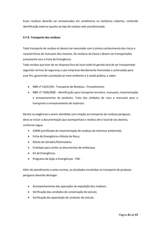 Página 41 de 57
Esses resíduos deverão ser armazenados em contêineres ou tambores cobertos, contendo
identificação externa quanto ao tipo de resíduo nele acondicionado.
4.7.9. Transporte dos resíduos
Todo transporte de resíduo só deverá ser executado com o prévio conhecimento dos riscos e
características de manuseio dos mesmos. Os resíduos da Classe I devem ser transportados
juntamente com a Ficha de Emergência.
Todo resíduo que tiver de ser disposto fora do local onde foi gerado terá de ser transportado
seguindo normas de segurança e por empresas devidamente licenciadas e autorizadas para
esse fim, garantindo a proteção ao meio ambiente e à saúde pública, a saber:
• NBR nº 13221/94 - Transporte de Resíduos - Procedimento;
• NBR nº 7500/2000 - identificação para transporte terrestre, manuseio, movimentação
e armazenamento de produtos. Trata dos símbolos de risco e manuseio para o
transporte e armazenamento de materiais.
Dentre as exigências a serem atendidas com relação ao transporte de resíduos perigosos,
deve-se incluir a documentação que acompanhará o resíduo até o local de seu destino,
conforme segue:
• CADRI (certificado de movimentação de resíduos de interesse ambiental);
• Ficha de Emergência e Rótulo de Risco;
• Rótulo do Gerador/Destinatário;
• Envelope para conter os documentos de embarque;
• Kit de Emergência;
• Programa de Ação a Emergências - PAE.
Além do atendimento a estas normas, as atividades envolvidas no transporte de produtos
perigosos deverão abranger:
• Acompanhamento das operações de expedição dos resíduos;
• Verificação das condições de conservação do veículo;
• Verificação da capacitação do condutor do veículo.
 