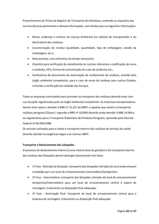 Página 42 de 57
Preenchimento de Fichas de Registro de Transporte dos Resíduos, contendo os requisitos das
normas técnicas pertinentes e demais informações, com ênfase para as seguintes informações:
• Nome, endereço e número da Licença Ambiental (se cabível) do transportador e do
destinatário dos resíduos;
• Caracterização do resíduo (qualidade, quantidade, tipo de embalagem, estado da
embalagem, etc.);
• Rota prevista, com estimativa do tempo necessário;
• Checklist para verificação do atendimento às normas referentes a codificação de cores
e símbolos, EPIs, formas de comunicação em caso de acidentes etc.;
• Conferência do documento de autorização de recebimento de resíduos, emitido pelo
órgão ambiental competente, para o caso de envio de resíduos para outros Estados,
incluindo a verificação da validade das licenças.
Todas as empresas contratadas para proceder ao transporte dos resíduos deverão estar com
sua situação regularizada junto ao órgão ambiental competente. As empresas transportadoras
devem estar aptas a atender à NBR nº 13.221 da ABNT, e aquelas que vierem a transportar
resíduos perigosos (Classe I, segundo a NBR nº 10.004) deverão ainda atender à NBR 14.064 e
ao regulamento para o Transporte Rodoviário de Produtos Perigosos, aprovado pelo Decreto
Federal nº 96.044/1988.
Os veículos utilizados para a coleta e transporte externo dos resíduos de serviços de saúde
deverão atender às exigências legais e às normas ABNT.
Transporte e Deslocamento das Lâmpadas
O processo de deslocamento interno (numa mesma área do gerador) e do transporte externo
dos resíduos das lâmpadas deverá abranger basicamente três fases:
• 1ª Fase - Retirada da lâmpada: transporte das lâmpadas retiradas do local onde estavam
instaladas para um local de armazenamento intermediário/temporário;
• 2ª Fase - Intermediária: transporte das lâmpadas retiradas do local de armazenamento
temporário/intermediário para um local de armazenamento central à espera de
reciclagem, tratamento ou disposição final adequada;
• 3ª Fase - Destinação final: transporte do local de armazenamento central para a
empresa de reciclagem, tratamento ou disposição final adequada.
 