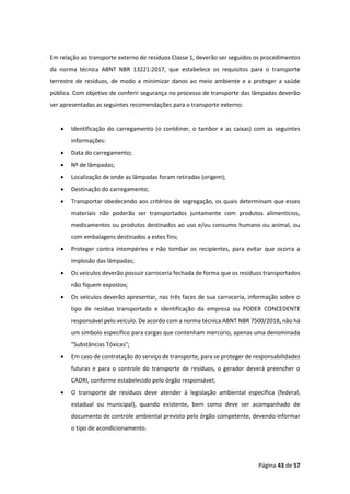 Página 43 de 57
Em relação ao transporte externo de resíduos Classe 1, deverão ser seguidos os procedimentos
da norma técnica ABNT NBR 13221:2017, que estabelece os requisitos para o transporte
terrestre de resíduos, de modo a minimizar danos ao meio ambiente e a proteger a saúde
pública. Com objetivo de conferir segurança no processo de transporte das lâmpadas deverão
ser apresentadas as seguintes recomendações para o transporte externo:
• Identificação do carregamento (o contêiner, o tambor e as caixas) com as seguintes
informações:
• Data do carregamento;
• Nº de lâmpadas;
• Localização de onde as lâmpadas foram retiradas (origem);
• Destinação do carregamento;
• Transportar obedecendo aos critérios de segregação, os quais determinam que esses
materiais não poderão ser transportados juntamente com produtos alimentícios,
medicamentos ou produtos destinados ao uso e/ou consumo humano ou animal, ou
com embalagens destinados a estes fins;
• Proteger contra intempéries e não tombar os recipientes, para evitar que ocorra a
implosão das lâmpadas;
• Os veículos deverão possuir carroceria fechada de forma que os resíduos transportados
não fiquem expostos;
• Os veículos deverão apresentar, nas três faces de sua carroceria, informação sobre o
tipo de resíduo transportado e identificação da empresa ou PODER CONCEDENTE
responsável pelo veículo. De acordo com a norma técnica ABNT NBR 7500/2018, não há
um símbolo específico para cargas que contenham mercúrio, apenas uma denominada
"Substâncias Tóxicas";
• Em caso de contratação do serviço de transporte, para se proteger de responsabilidades
futuras e para o controle do transporte de resíduos, o gerador deverá preencher o
CADRI, conforme estabelecido pelo órgão responsável;
• O transporte de resíduos deve atender à legislação ambiental específica (federal,
estadual ou municipal), quando existente, bem como deve ser acompanhado de
documento de controle ambiental previsto pelo órgão competente, devendo informar
o tipo de acondicionamento.
 