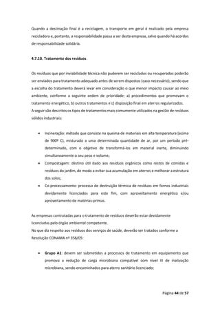 Página 44 de 57
Quando a destinação final é a reciclagem, o transporte em geral é realizado pela empresa
recicladora e, portanto, a responsabilidade passa a ser desta empresa, salvo quando há acordos
de responsabilidade solidária.
4.7.10. Tratamento dos resíduos
Os resíduos que por inviabilidade técnica não puderem ser reciclados ou recuperados poderão
ser enviados para tratamento adequado antes de serem dispostos (caso necessário), sendo que
a escolha do tratamento deverá levar em consideração o que menor impacto causar ao meio
ambiente, conforme a seguinte ordem de prioridade: a) procedimentos que promovam o
tratamento energético, b) outros tratamentos e c) disposição final em aterros regularizados.
A seguir são descritos os tipos de tratamentos mais comumente utilizados na gestão de resíduos
sólidos industriais:
• Incineração: método que consiste na queima de materiais em alta temperatura (acima
de 900º C), misturado a uma determinada quantidade de ar, por um período pré-
determinado, com o objetivo de transformá-los em material inerte, diminuindo
simultaneamente o seu peso e volume;
• Compostagem: destino útil dado aos resíduos orgânicos como restos de comidas e
resíduos do jardim, de modo a evitar sua acumulação em aterros e melhorar a estrutura
dos solos;
• Co-processamento: processo de destruição térmica de resíduos em fornos industriais
devidamente licenciados para este fim, com aproveitamento energético e/ou
aproveitamento de matérias-primas.
As empresas contratadas para o tratamento de resíduos deverão estar devidamente
licenciadas pelo órgão ambiental competente.
No que diz respeito aos resíduos dos serviços de saúde, deverão ser tratados conforme a
Resolução CONAMA nº 358/05:
• Grupo A1: devem ser submetidos a processos de tratamento em equipamento que
promova a redução de carga microbiana compatível com nível III de inativação
microbiana, sendo encaminhados para aterro sanitário licenciado;
 