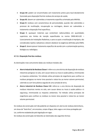 Página 45 de 57
• Grupo A4: podem ser encaminhados sem tratamento prévio para local devidamente
licenciado para disposição final de resíduos de serviços de saúde;
• Grupo A5: devem ser submetidos a tratamento específico orientado pela ANVISA;
• Grupo B: resíduos com características de periculosidade, quando não submetidos a
processo de reutilização, recuperação ou reciclagem, devem ser submetidos a
tratamento e disposição final específicos;
• Grupo C: quaisquer materiais que contenham radionuclídeos em quantidades
superiores aos limites de isenção especificados na norma CNEN-NE-6.02 –
Licenciamento de Instalações Radiativas, e para os quais a reutilização é imprópria, são
considerados rejeitos radioativos e devem obedecer às exigências definidas pela CNEN;
• Grupo E: devem possuir tratamento específico de acordo com a contaminação química,
biológica ou radiológica.
4.7.11. Disposição final dos resíduos
As destinações mais comumente dadas aos resíduos tratados são:
• Aterro Industrial de Resíduos Classe I: refere-se a uma técnica de disposição de resíduos
industriais perigosos no solo, sem causar danos ou riscos à saúde pública, minimizando
os impactos ambientais. Tal método utiliza princípios de engenharia para confinar os
resíduos perigosos na menor área possível e reduzi-los ao menor volume permissível,
cobrindo-os com lona plástica seguida de uma camada de terra;
• Aterro Industrial de Resíduos Classe II-B: refere-se a uma técnica de disposição de
resíduos industriais inertes no solo, sem causar danos ou riscos à saúde pública e à
segurança, minimizando os impactos ambientais. Tal método utiliza princípios de
engenharia para confinar os resíduos na menor área possível e reduzi-los ao menor
volume permissível.
Os resíduos da construção civil não poderão ser dispostos em aterros de resíduos domiciliares,
em áreas de "bota fora", em encostas, corpos d’água, lotes vagos e em áreas protegidas por
Lei, conforme estabelecido pela legislação em vigor.
Os resíduos da construção civil deverão ser destinados das seguintes formas:
 