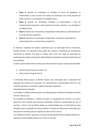 Página 46 de 57
• Classe A: deverão ser reutilizados ou reciclados na forma de agregados, ou
encaminhados a áreas de aterro de resíduos da construção civil, sendo dispostos de
modo a permitir a sua utilização ou reciclagem futura;
• Classe B: deverão ser reutilizados, reciclados ou encaminhados a áreas de
armazenamento temporário, sendo dispostos de modo a permitir a sua utilização ou
reciclagem futura;
• Classe C: deverão ser armazenados, transportados e destinados em conformidade com
as normas técnicas especificas;
• Classe D: deverão ser armazenados, transportados, reutilizados e destinados em
conformidade com as normas técnicas especificas.
As empresas receptoras do resíduo, responsáveis por sua destinação final ou tratamento,
deverão fornecer ao responsável pela gestão dos resíduos o Certificado de Recebimento,
Tratamento ou Destino Final dado ao resíduo, bem como uma cópia da autorização de
recebimento do resíduo, emitido pelo órgão ambiental competente, quando for destinado para
outros Estados.
A coleta ou destinação final dos resíduos para descarte deverá seguir a seguinte periodicidade:
• Coleta trimestral durante as Fases I e II;
• Coleta anual ao longo da Fase III.
A contratada deverá possuir as devidas licenças e/ou autorização para a disposição final
adequada dos resíduos de construção civil, apresentando as comprovações deste em seus
relatórios periódicos e mantendo o registro atualizado e disponível.
Destinação Final de Lâmpadas
A reciclagem é a opção ambientalmente mais adequada para o descarte de lâmpadas contendo
mercúrio após seu uso.
Na reciclagem de lâmpadas, o objetivo principal é a recuperação do mercúrio e de outros
elementos nelas contidos para posterior reutilização, evitando a contaminação do solo. O
alumínio, o vidro e o pó de fósforo podem ser reaproveitados tanto na fabricação de novas
lâmpadas como na produção de outros produtos. O restante do material descontaminado, que
não puder ser reciclado, pode ser disposto em aterro de lixo comum.
Com objetivo de conferir segurança no processo de destinação final das lâmpadas deverão ser
seguidas as recomendações abaixo, sem a estas se restringir:
 