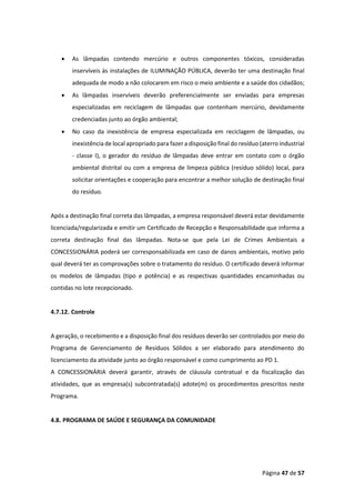 Página 47 de 57
• As lâmpadas contendo mercúrio e outros componentes tóxicos, consideradas
inservíveis às instalações de ILUMINAÇÃO PÚBLICA, deverão ter uma destinação final
adequada de modo a não colocarem em risco o meio ambiente e a saúde dos cidadãos;
• As lâmpadas inservíveis deverão preferencialmente ser enviadas para empresas
especializadas em reciclagem de lâmpadas que contenham mercúrio, devidamente
credenciadas junto ao órgão ambiental;
• No caso da inexistência de empresa especializada em reciclagem de lâmpadas, ou
inexistência de local apropriado para fazer a disposição final do resíduo (aterro industrial
- classe I), o gerador do resíduo de lâmpadas deve entrar em contato com o órgão
ambiental distrital ou com a empresa de limpeza pública (resíduo sólido) local, para
solicitar orientações e cooperação para encontrar a melhor solução de destinação final
do resíduo.
Após a destinação final correta das lâmpadas, a empresa responsável deverá estar devidamente
licenciada/regularizada e emitir um Certificado de Recepção e Responsabilidade que informa a
correta destinação final das lâmpadas. Nota-se que pela Lei de Crimes Ambientais a
CONCESSIONÁRIA poderá ser corresponsabilizada em caso de danos ambientais, motivo pelo
qual deverá ter as comprovações sobre o tratamento do resíduo. O certificado deverá informar
os modelos de lâmpadas (tipo e potência) e as respectivas quantidades encaminhadas ou
contidas no lote recepcionado.
4.7.12. Controle
A geração, o recebimento e a disposição final dos resíduos deverão ser controlados por meio do
Programa de Gerenciamento de Resíduos Sólidos a ser elaborado para atendimento do
licenciamento da atividade junto ao órgão responsável e como cumprimento ao PD 1.
A CONCESSIONÁRIA deverá garantir, através de cláusula contratual e da fiscalização das
atividades, que as empresa(s) subcontratada(s) adote(m) os procedimentos prescritos neste
Programa.
4.8. PROGRAMA DE SAÚDE E SEGURANÇA DA COMUNIDADE
 